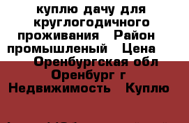 куплю дачу для круглогодичного проживания › Район ­ промышленый › Цена ­ 500 - Оренбургская обл., Оренбург г. Недвижимость » Куплю   
